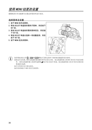 使用 MENU 钮更改设置
摄像机的许多功能都可以通过屏幕菜单进行更改。


选择菜单及设置
1. 按下 MENU 钮开启菜单。
2. 转动 SELECT 转盘到所需的子菜单，然后按下
   SET 钮。
3. 转动 SELECT 转盘到所需的菜单项目，然后按
   下 SET 钮。
4. 转动 SELECT 转盘以选择一项设置选项，然后
   按下 SET 钮。
5. 按下 MENU 钮关闭菜单。




                        PY
                      O
     屏幕底部显示的 、      和  图标可为特定条件下的控制功能提供更多说明。
     您也许会发现， 使用无线遥控器来操作菜单会更为方便。 按无线遥控器上的 MENU 钮可打开或关闭菜
     单。 使用无线遥控器上的菜单选择钮    而不是 SELECT 转盘，按无线遥控器上的 SET 钮可以保存设
     置或进行选择。




             C
     不可用项目会呈现为灰色。
     任何时候按下 MENU 钮可关闭菜单。




30
 