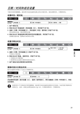 日期 / 时间和语言设置
当您首次使用摄像机，或内置可充电电池的电量已经完全耗尽时，请先设置时区、日期和时间。

设置时区 / 夏时制


MENU       系统设置 /        日期 / 时间设置        时区 / 夏时制 ••• 巴黎
(   30)

1. 按下 MENU 钮。
2. 转动 SELECT 转盘选择 [ 系统设置 / ]，然后按下 SET 钮。
3. 选择 [ 日期 / 时间设置    ]，然后选择 [ 时区 / 夏时制 ] 并按下 SET 钮。
    时区设置会出现。 默认设置为巴黎。
4. 转动 SELECT 转盘选择匹配您的时区的设置选项，然后按下 SET 钮。
    要调整为夏时制，选择标有     的时区名称。




                             Y
设置日期及时间




                            P
MENU       系统设置 /        日期 / 时间设置
                                          日期 / 时间 ••• 1.JAN.2008
(   30)                                             　12:00 AM




                          O
5. 选择 [ 日期 / 时间设置    ] 并按下 SET 钮。




                                                                        准备工作
    年份显示开始闪烁。
6. 转动 SELECT 转盘，选择年份，并按下 SET 钮。




                    C
    • 月份指示灯开始闪烁。
    • 用同样的方法设置日期和时间的其余部分。
7. 按下 MENU 钮关闭菜单并启用时钟。


摄像时显示日期及时间
您可以选择在屏幕左下方显示日期和时间。



MENU       显示设置 /        指导信息 ••• 关
(   30)

开启菜单并选择 [ 显示设置 /       ]。 选择 [ 指导信息 ]，将它设置成 [ 日期 / 时间显示 ]，然后
关闭菜单。

          如果有约 3 个月的时间不使用摄像机，则内置可充电电池的电量将会完全放电，从而导致日期和时间
          设置丢失。 此时，需要为内置电池充电 (  16)，并重新设置时区、日期和时间。




                                                                   31
 