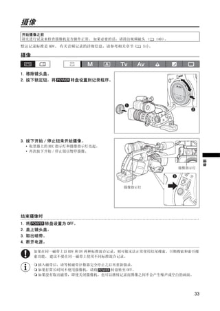 摄像
摄像




 开始摄像之前
 请先进行试录来检查摄像机是否操作正常。 如果必要的话，请清洁视频磁头 （            140）。
默认记录标准是 HDV。 有关音频记录的详细信息，请参考相关章节 (        51)。

摄像


1. 移除镜头盖。
2. 按下锁定钮，将         转盘设置到记录程序。




                           PY
                         O
3. 按下开始 / 停止钮来开始摄像。
     • 取景器上的 REC 指示灯和摄像指示灯亮起。
     • 再次按下开始 / 停止钮以暂停摄像。




                C                                                 摄像
                                                         摄像指示灯




                                  摄像指示灯




结束摄像时
1. 将   转盘设置为 OFF。
2. 盖上镜头盖。
3. 取出磁带。
4. 断开电源。

       如果在同一磁带上以 HDV 和 DV 两种标准混合记录，则可能无法正常使用结尾搜索、日期搜索和索引搜
       索功能。 建议不要在同一磁带上使用不同标准混合记录。

        插入磁带后，请等候磁带计数器完全停止之后再重新摄录。
        如果打算长时间不使用摄像机，请将    转盘转至 OFF。
        如果没有取出磁带，即使关闭摄像机，也可以继续记录而图像之间不会产生噪声或空白的画面。




                                                             33
 