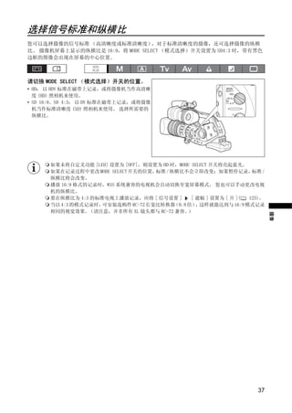 选择信号标准和纵横比
您可以选择摄像的信号标准 （高清晰度或标准清晰度）        ，对于标准清晰度的摄像，还可选择摄像的纵横
比。 摄像机屏幕上显示的纵横比是 16:9，将 MODE SELECT （模式选择）开关设置为 SD4:3 时，带有黑色
边框的图像会出现在屏幕的中心位置。



请切换 MODE SELECT （模式选择）开关的位置。
• HD： 以 HDV 标准在磁带上记录，或将摄像机当作高清晰
  度 (HD) 照相机来使用。
• SD 16:9、SD 4:3： 以 DV 标准在磁带上记录，或将摄像
  机当作标准清晰度 (SD) 照相机来使用。 选择所需要的
  纵横比。




                            PY
      如果未将自定义功能 [LED] 设置为 [OFF]，则设置为 HD 时，MODE SELECT 开关将亮起蓝光。
      如果在记录过程中更改 MODE SELECT 开关的位置，
      纵横比将会改变。
                                   标准 / 纵横比不会立即改变；如果暂停记录，         标准 /




                          O
      播放 16:9 格式的记录时，WSS 系统兼容的电视机会自动切换至宽屏幕模式。 您也可以手动更改电视
      机的纵横比。
      要在纵横比为 4:3 的标准电视上播放记录，应将 [ 信号设置 ]        [ 遮幅 ] 设置为 [ 开 ]( 125)。
      当以 4:3 的模式记录时，可安装选购件 RC-72 长宽比转换器  （0.8 倍） 这样就能达到与 16:9 模式记录
                                                 ，




                C
      相同的视觉效果。   （请注意，并非所有 XL 镜头都与 RC-72 兼容。  ）




                                                                         摄像




                                                                    37
 