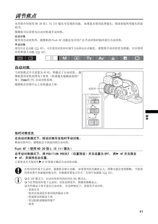 调节焦点
本章将介绍使用 HD 20 倍 L IS III 镜头可实现的功能。 如果您未使用此类镜头，则请参阅所用镜头的说
明书。
摄像机可以设置为自动对焦或手动对焦。
自动对焦
除常用自动对焦外，摄像机的 Push-AF 功能还允许用户在手动对焦时临时进行自动对焦。
手动对焦
使用自定义功能 (    97)，可在使用对焦环时调节方向和反应灵敏度。 要想使手动对焦更为简捷，可以使用
补偿和放大功能 (     42)。




自动对焦
当对焦模式开关设置为 AF 时，即激活了自动对焦。 摄
像机使用对焦范围为 2 厘米 （距离镜头镜桶前面的广




                              Y
角）到 的 TTL 自动对焦系统。
摄像机在屏幕中心上对焦摄录主体。




                             P
                                   对焦环




                C          O
                                                               摄像
临时对焦优先
在自动对焦模式下，转动对焦环至临时手动对焦。
释放对焦环后，摄像机会立刻返回到自动对焦。

Push AF （使用 HD 20 倍 L IS III 镜头）
在手动对焦模式下，将 POSITION PRESET （位置预设）开关设置为 OFF。 将   AF 开关移至
 AF，并保持在此位置。
只要将该开关保持在     AF 位置就可激活自动对焦功能。

     在明亮的环境下记录时，摄像机会缩小光圈。 如果使用的光圈值太大，图像可能会变得模糊。 当您使
     用带内置中灰滤镜的镜头时，应根据屏幕显示打开 / 关闭中灰滤镜 ( 45)。

      在 25F 模式下，自动对焦所用的时间比 50i 模式长。
      当在黑暗的环境下记录时，对焦范围变窄，图像将模糊显示。
      有些摄录主体不适宜自动对焦。 在这种情况下，请使用手动对焦。
      -表面反光
      -低对比度或没有垂直线的摄录主体
      -快速移动的摄录主体
      -穿过肮脏或潮湿的窗户
      -夜景

                                                          41
 