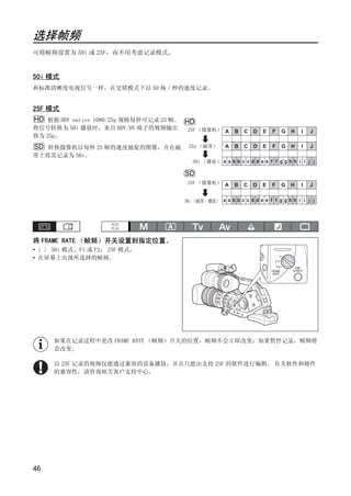 选择帧频
可将帧频设置为 50i 或 25F，而不用考虑记录模式。


50i 模式
和标准清晰度电视信号一样，在交错模式下以 50 场 / 秒的速度记录。


25F 模式
HD 根据 HDV native 1080/25p 规格每秒可记录 25 帧。 HD
将信号转换为 50i 播放时，来自 HDV/DV 端子的视频输出        25F （摄像机） A        B   C   D   E   F   G   H   I   J
将为 25p。
SD 转换摄像机以每秒 25 帧的速度捕捉的图像，并在磁            25p （磁带）       A   B   C   D   E   F   G   H   I   J
带上将其记录为 50i。
                                          50i （播放） a a b b c c d d e e f f g g h h i i j j




                                   Y
                                       SD
                                        25F （摄像机） A        B   C   D   E   F   G   H   I   J




                                  P
                                       50i （磁带 / 播放） a a b b c c d d e e f f g g h h i i j j




                                O
将 FRAME RATE （帧频）开关设置到指定位置。




                  C
• i ∶ 50i 模式、F1 或 F2： 25F 模式。
• 在屏幕上出现所选择的帧频。




     如果在记录过程中更改 FRAME RATE （帧频）开关的位置，帧频不会立即改变；如果暂停记录，帧频将
     会改变。

     以 25F 记录的视频仅能通过兼容的设备播放，并且只能由支持 25F 的软件进行编辑。 有关软件和硬件
     的兼容性，请咨询相关客户支持中心。




46
 