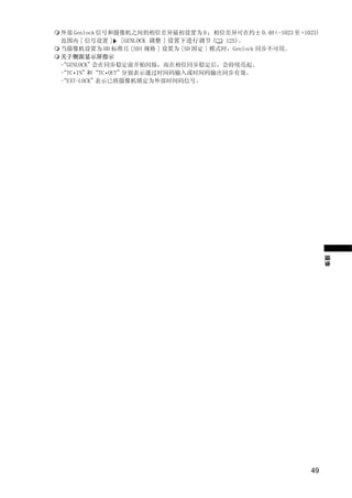 外部 Genlock 信号和摄像机之间的相位差异最初设置为 0 ；相位差异可在约± 0.4H       （-1023 至 +1023)
范围内 [ 信号设置 ] [GENLOCK 调整 ] 设置下进行调节 (     125)。
当摄像机设置为 HD 标准且 [SDI 规格 ] 设置为 [SD 固定 ] 模式时，Genlock 同步不可用。
关于侧面显示屏指示
“
- GENLOCK”会在同步稳定前开始闪烁，而在相位同步稳定后，会持续亮起。
“TC•IN”
-        和“TC•OUT”分别表示通过时间码输入或时间码输出同步有效。
“
- EXT-LOCK”表示已将摄像机锁定为外部时间码信号。




                       PY
          C          O
                                                                       摄像




                                                                 49
 