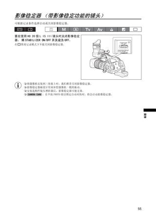 影像稳定器 （带影像稳定功能的镜头）
可根据记录条件选择启动或关闭影像稳定器。



要在使用 HD 20 倍 L IS III 镜头时关闭影像稳定
器： 将 STABILIZER ON/OFF 开关设为 OFF。
在   简易记录模式下不能关闭影像稳定器。




                           Y
      将摄像机安装到三角架上时，我们推荐关闭影像稳定器。




                          P
      影像稳定器被设计用来补偿摄像机一般的振动。
      安装选购件镜头增距器后，影像稳定器可能无效。
            : 在半按 PHOTO 钮以锁定自动对焦时，将会启动影像稳定器。




              C         O
                                                    摄像




                                               55
 