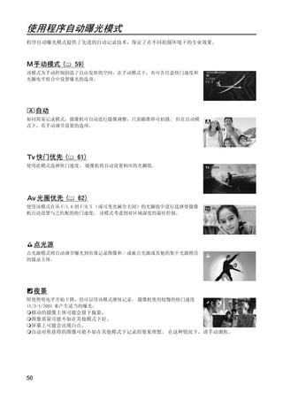 使用程序自动曝光模式
程序自动曝光模式提供了先进的自动记录技术，保证了在不同拍摄环境下的专业效果。



     手动模式 (   59)
该模式为手动控制创造了自由发挥的空间。在手动模式下，有可在任意快门速度和
光圈电平组合中设置曝光的选项。




     自动
如同简易记录模式，摄像机可自动进行摄像调整，只需瞄准即可拍摄。 但在自动模
式下，有手动调节设置的选项。




     快门优先 (   61)




                        PY
使用此模式选择快门速度。 摄像机将自动设置相应的光圈值。




     光圈优先 (   62)




               C      O
使用该模式在从 F/1.6 到 F/9.5 （或可变光阑全关闭）的光圈值中进行选择使摄像
机自动设置与之匹配的快门速度。 该模式考虑到对区域深度的最佳控制。




     点光源
点光源模式将自动调节曝光到有效记录图像和 / 或被点光源或其他的集中光源照亮
的摄录主体。




     夜景
即使照明电平开始下降，仍可以用该模式继续记录。 摄像机使用较慢的快门速度
p




(1/3-1/500) 来产生适当的曝光。
  移动的摄像主体可能会留下拖影。
  图像质量可能不如在其他模式下好。
  屏幕上可能会出现白点。
  自动对焦获得的图像可能不如在其他模式下记录的效果理想。 在这种情况下，请手动调焦。




56
 