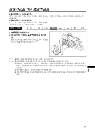 在快门优先 (Tv) 模式下记录
记录视频图像时，快门速度可用：
1/3*、1/6、1/12、1/25、1/50、1/120、1/250、1/500、1/1000、1/2000、1/4000、1/8000、1/16000、CS
（清晰扫描）
记录静止图像时，快门速度可用：
1/3*, 1/6, 1/12, 1/25, 1/50, 1/120, 1/250, 1/500
*
    仅用于 HD 20 倍 L IS II 或 HD 20 倍 L IS III 镜头。




1. 将       转盘设为 Tv。
2. 用 SHUTTER （快门） 或             按钮选择快门速
   度。
     使用自定义功能 [OPER.DIRECTION]( 97)，可在操
     作 SHUTTER 按钮时改变调节方向。




            除快门速度外的其他设置 （如，光圈）均可自动调节。




                                         PY
                                       O
            用曝光锁定手动调节曝光可改变快门速度，替换 Tv 模式下选定的快门速度。
            将 GAIN （增益）转盘设置为 A （自动增益），当所选快门速度不适于记录环境时，数值会在屏幕上
            闪烁。 在这种情况下，请重新调节快门速度。 如果正在使用中灰滤镜，先关闭它，然后重新调节快




                         C
            门速度。




                                                                                        摄像
            使用慢快门速度时，在某种程度上会降低图像质量。
            可使用用户键(     73)或[系统设置/ ] [快门按钮锁定]设置( 129)防止SHUTTER钮出现意外
            操作。




                                                                                   61
 