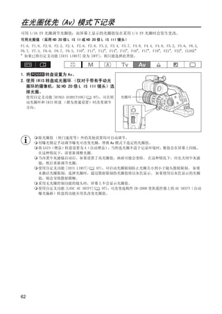在光圈优先 (Av) 模式下记录
可用 1/16 EV 光圈调节光圈值；而屏幕上显示的光圈值仅在采用 1/4 EV 光圈时会发生更改。
可用光圈值 （采用 HD 20 倍 L IS II 或 HD 20 倍 L IS III 镜头）
F1.6, F1.8, F2.0, F2.2, F2.4, F2.6, F2.8, F3.2, F3.4, F3.7, F4.0, F4.4, F4.8, F5.2, F5.6, F6.2,
F6.7, F7.3, F8.0, F8.7, F9.5, F10*, F11*, F12*, F14*, F15*, F16*, F17*, F19*, F21*, F22*, CLOSE*
*
  如果已将自定义功能 [IRIS LIMIT] 设为 [OFF]，则只能选择此类值。



1. 将       转盘设置为 Av。
2. 使用 IRIS 转盘或光圈环 （仅对于带有手动光
   圈环的摄像机，如 HD 20 倍 L IS III 镜头）选
   择光圈。
     使用自定义功能 [RINGS DIRECTION]( 97)，可在转              光圈环
     动光圈环和 IRIS 转盘 （都为普通设置）时改变调节
     方向。




         除光圈值 （快门速度等）外的其他设置均可自动调节。




                                       PY
                                     O
         用曝光锁定手动调节曝光可改变光圈，替换 Av 模式下选定的光圈值。
         将 GAIN（增益）转盘设置为 A（自动增益）        ，当所选光圈不适于记录环境时，数值会在屏幕上闪烁。
         在这种情况下，请重新调整光圈。




                      C
         当内置中灰滤镜启动后，如果设置了高光圈值，画面可能会变暗。 在这种情况下，应先关闭中灰滤
         镜，然后重新调节光圈。
         使用自定义功能 [IRIS LIMIT](    97)，可启动光圈限制防止光圈关小到小于镜头散射限制。 如果
         未激活光圈限制，选择光圈时，超过散射限制的光圈值将以灰色显示。 如果使用以灰色显示的光圈
         值，则会导致散射模糊。
         采用无光圈控制功能的镜头时，屏幕上不会显示光圈值。
         使用自定义功能 [LANC AE SHIFT](    97)，可改变选购件 ZR-2000 变焦遥控器上的 AE SHIFT（自动
         曝光偏移）转盘的功能并用其改变光圈值。




62
 