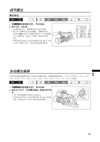 调节曝光
曝光锁定


1. 将      转盘设置为       、 Tv 或 Av。
2. 按下 EXP. LOCK 钮。
  • 显示曝光指示灯。 根据曝光指示灯进行判断。
  • 指示灯上的 标记表示标准曝光 （摄像机计算）          。
    指示灯的 标记表示当前曝光量处于± 2 个标准曝
    光 EV 光圈之间 （超过 2 个光圈，则标记开始闪
    烁）  。
  • 可使用用户键(       73)或[系统设置/ ]   [E.LCK
    B.LCK] 设置防止 EXP. LOCK 按钮出现意外操作。




                               PY
自动曝光偏移



                 C           O
                                                                 摄像
可使用自动曝光偏移控制手动放弃自动曝光系统，使图像变暗或变亮。 从 13 个 AE 电平 （+2.0、+1.5、
+1.0、+0.75、+0.5、+0.25、± 0、-0.25、-0.5、-0.75、-1.0、-1.5、-2.0）中选择。



1. 将      转盘设置为     、 Tv 或 Av。
2. 转动 AE SHIFT （自动曝光偏移）转盘以调节电
   平。
  •“AE”及所选偏移电平将显示在屏幕上。
  • 可使用用户键(     73)或[系统设置/ ]   [AE转盘
    锁定 ] 设置防止 AE SHIFT 转盘出现意外操作。




                                                            63
 