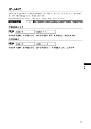 斑马条纹
摄像机具有斑马条纹特征：在过度曝光的区域显示黑白斜斑纹。 斑马条纹只在屏幕上显示，将不影响记
录。 启用补偿功能 ( 42) 时，不会显示斑马条纹。
可用的斑马条纹设置： 70IRE、75IRE、80IRE、85IRE、90IRE、95IRE 和 100IRE。




选择斑马条纹电平

MENU      显示设置 /           斑马条纹电平 ••85
(   30)

开启菜单并选择 [ 显示设置 /       ]。 选择 [ 斑马条纹电平 ] 及设置选项，然后关闭菜单。

启动斑马条纹

MENU




                               Y
          显示设置 /           斑马条纹 •••••••• 关
(   30)

开启菜单并选择 [ 显示设置 /       ]。 选择 [ 斑马条纹 ]，将其设置为 [ 开 ]，关闭菜单。




                            O P
                   C                                            摄像




                                                           67
 