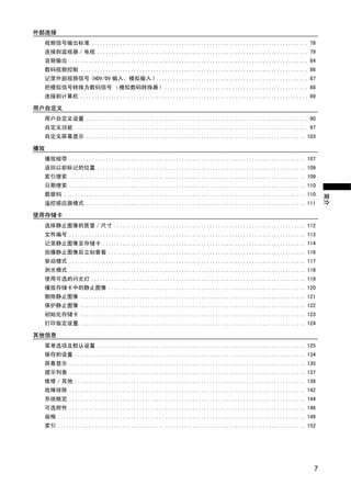 外部连接
 视频信号输出标准 ............................................................................. 78
 连接到监视器 / 电视 ........................................................................... 79
 音频输出 ..................................................................................... 84
 数码视频控制 ................................................................................. 86
 记录外部视频信号 (HDV/DV 输入、模拟输入 ) ...................................................... 87
 把模拟信号转换为数码信号 （模拟数码转换器） ................................................... 88
 连接到计算机 ................................................................................. 89

用户自定义
 用户自定义设置 ............................................................................... 90
 自定义功能 ................................................................................... 97
 自定义屏幕显示 .............................................................................. 103

播放
 播放磁带 .................................................................................... 107
 返回以前标记的位置 .......................................................................... 109




                                      Y
 索引搜索 .................................................................................... 109
 日期搜索 .................................................................................... 110




                                     P
 数据码 ...................................................................................... 110




                                                                                                   简介
 遥控感应器模式 .............................................................................. 111

使用存储卡




                                   O
 选择静止图像的质量 / 尺寸 .................................................................... 112
 文件编号 .................................................................................... 113
 记录静止图像至存储卡 ........................................................................ 114




                    C
 拍摄静止图像后立刻查看 ...................................................................... 116
 驱动模式 .................................................................................... 117
 测光模式 .................................................................................... 118
 使用可选的闪光灯 ............................................................................ 119
 播放存储卡中的静止图像 ...................................................................... 120
 删除静止图像 ................................................................................ 121
 保护静止图像 ................................................................................ 122
 初始化存储卡 ................................................................................ 123
 打印指定设置 ................................................................................ 124

其他信息
 菜单选项及默认设置 .......................................................................... 125
 保存的设置 .................................................................................. 134
 屏幕显示 .................................................................................... 135
 提示列表 .................................................................................... 137
 维修 / 其他 .................................................................................. 138
 故障排除 .................................................................................... 142
 系统概览 .................................................................................... 144
 可选附件 .................................................................................... 146
 规格 ........................................................................................ 149
 索引 ........................................................................................ 152




                                                                                               7
 