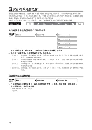肤色细节调整功能
使用肤色细节调整功能，可设置摄像机使其探测某种颜色或色彩的特征。 目标区域的肤色细节应柔和，
以隐藏肤色的瑕疵。 屏幕上会出现目标区域，同时会有与正常画面交互的斑马条纹出现。 在连接的监视
器或计算机上，目标区域将会出现与正常画面交互的白色区域。
可以按照要求调节色调、色度、区域和 Y level，确定将要作为肤色部位进行探测的区域。




决定将要作为肤色区域进行探测的色彩
MENU       摄像设置            肤色细节调整            色调 •••••••••••• 0
(    30)

                                             色度 •••••••••••• 0


                                             区域 •••••••••••• 0




                              Y
                                             Y LEVEL•••••••••• 0

1. 开启菜单并选择 [ 摄像设置 ]，然后选择 [ 肤色细节调整 ] 子菜单。




                             P
2. 选择每个设置选项，根据需要调节电平，关闭菜单。
     • [ 色调 ]：    调节色调，用于探测肤色区域。 13 个电平（-6 至 6）可用；设置 [+] 值检测色调更接近红色
                  或 [-] 值检测色调更接近绿色。




                           O
     • [ 色度 ]： 调节色彩饱和度，用于探测肤色区域。 13 个电平（-6 至 6）可用；设置更高的电平使探测区
                  域的色彩更鲜艳。
     • [ 区域 ]： 调节颜色范围，用于探测肤色区域。 13 个电平（-6 至 6）可用；设置更高的电平使探测到的




                  C
                  颜色范围更广泛。
     • [Y LEVEL]： 调节亮度，用于探测肤色区域。 13 个电平（-6 至 6）可用；设置更高的电平使探测的区域更
                  明亮。


启动肤色细节调整功能
MENU       摄像设置            肤色细节调整            效果级别 •• 关闭
(    30)

1. 开启菜单选择 [ 摄像设置 ]。 选择 [ 肤色细节调整 ] 子菜单，然后选择 [ 效果级别 ]。
2. 选择设置选项，然后关闭菜单。
     • 可选择效果强度：低、中或高。
     •  出现。




70
 