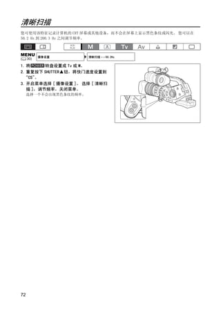清晰扫描
您可使用该特征记录计算机的 CRT 屏幕或其他设备，而不会在屏幕上显示黑色条纹或闪光。 您可以在
50.2 Hz 到 200.3 Hz 之间调节频率。



MENU       摄像设置         清晰扫描 •••50.2Hz
(    30)

1. 将     转盘设置成 Tv 或 M。
2. 重复按下 SHUTTER 钮，将快门速度设置到
 “CS” 。
3. 开启菜单选择 [ 摄像设置 ]。 选择 [ 清晰扫
   描 ]，调节频率，关闭菜单。
     选择一个不会出现黑色条纹的频率。




                           PY
                  C      O

72
 