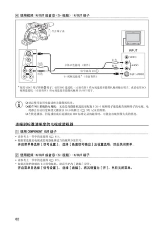 4 使用视频 IN/OUT 或者 （S- 视频）IN/OUT 端子



                   打开端子盖




                                                       INPUT

                                                       VIDEO
                                               白色      L
             白色
                         立体声连接线 （附件）           红色          AUDIO
                                                       R
                                 信号流向
             红色                                        S (S1)-VIDEO
                         S- 视频连接线 * （市面有售）




                              Y
 *
     使用 VIDEO 端子替换 端子，使用 BNC 连接线 （市面有售）将电视连接至摄像机视频输出端子，或者使用 RCA




                             P
     视频连接线 （市面有售）将电视连接至摄像机视频 IN/OUT 端子。




                           O
        建议使用家用电源插座为摄像机供电。
        配有 WSS 系统的电视机： 无论是将摄像机连接至配有 S(S1-) 视频端子还是配有视频端子的电视，电
        视都会自动以宽频模式播放以 16:9 纵横比 ( 37) 记录的图像。
        在快进播放、回卷播放或后退播放以 HDV 标准记录的磁带时，可能会出现图像失真的情况。




                  C
连接到标准清晰度的电视或监视器
1 使用 COMPONENT OUT 端子
• 请参考上一节中的连接图 ( 81)。
• 根据要连接的电视或监视器选择适当的视频分量信号。
 开启菜单并选择 [ 信号设置 ]。 选择 [ 色差信号输出 ] 及设置选项，然后关闭菜单。


2 使用视频 IN/OUT 或者 （S- 视频）IN/OUT 端子
• 请参考上一节中的连接图 (   82)。
• 如果连接到纵横比 4:3 的电视机，请适当更改 [ 遮幅 ] 设置。
 开启菜单并选择 [ 信号设置 ]。 选择 [ 遮幅 ]，将其设置为 [ 开 ]，然后关闭菜单。




82
 