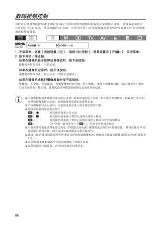数码视频控制
该特征可使摄像机控制通过 HDV/DV 端子与其相连的外接数码设备的记录和停止功能。 该设备必须符合
IEEE1394 AV/C 协议。 使用选购件 CV-250F （4 针对 6 针）DV 连接线或市面有售的 6 针对 6 针 DV 连接线
来连接外接设备。



MENU       系统设置 /         DV 控制 ••• 关
(    30)

1. 开启菜单，选择 [ 系统设置 / ]。 选择 [DV 控制 ]，将其设置为 [ 开             ]，关闭菜单。
2. 按下开始 / 停止钮。
   如果在摄像机处于暂停记录模式时，按下该按钮：
     摄像机和外部设备： 开始记录。

     如果在摄像机记录时，按下该按钮：
     摄像机和外部设备： 停止记录 （暂停记录模式）。




                                  Y
     如果在摄像机未作好摄像准备时按下该按钮：
     摄像机： 无变化；外部设备： 根据摄像机控制开始 / 停止摄像。 如果在摄像机问题 （插入磁带等）解决
     后再次按开始 / 停止钮，摄像机会因外接设备的继续记录而开始记录。




                                 P
           当摄像机和相连接的设备同时记录时，如果因为除按下开始 / 停止钮之外的情况（如磁带已用完等）




                               O
           而导致摄像机停止记录，则相连接的设备仍会继续记录。
           当该摄像机停止记录时，注意相连接设备上的音频会暂时中断。
           相连接设备的状态显示如下。
                      相连接的设备正在记录




                    C
                      相连接的设备处于暂停记录模式或停止模式
                - - - 相连接的设备处于暂停记录模式或停止模式以外的其他模式
                      [DV 控制 ] 被设置为 [ 开 ]，但是无外部设备相连
           只要内置可充电式锂电池已充电，       即使您关闭电源， 摄像机也会保持 DV 控制设置。 确保在使用 DV 控
           制功能后检查设置，因为连接设备的磁带可能会被改写。
           通过一根DV连接线连接两个DV 兼容式控制佳能摄像机时，      确保将其他连接摄像机的[DV控制]设置为
           [ 关 ]。
           DV 控制最多能控制两个连接到摄像机上的额外设备。
           如果连接非佳能设备，DV 控制可能会出现异常。




86
 