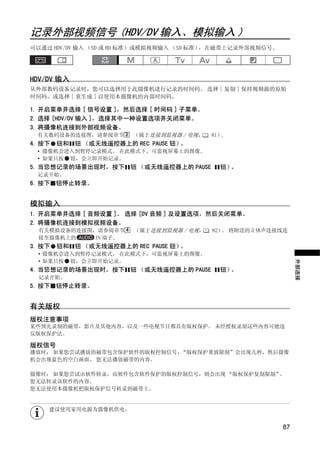 记录外部视频信号 (HDV/DV 输入、模拟输入 )
可以通过 HDV/DV 输入 （SD 或 HD 标准）或模拟视频输入 （SD 标准），在磁带上记录外部视频信号。




HDV/DV 输入
从外部数码设备记录时，您可以选择用于此摄像机进行记录的时间码。 选择 [ 复制 ] 保持视频源的原始
时间码，或选择 [ 重生成 ] 以使用本摄像机的内部时间码。

1. 开启菜单并选择 [ 信号设置 ]，然后选择 [ 时间码 ] 子菜单。
2. 选择 [HDV/DV 输入 ]，选择其中一种设置选项并关闭菜单。
3. 将摄像机连接到外部视频设备。
 有关数码设备的连接图，请参阅章节 3 （属于连接到监视器 / 电视，       81）。
4. 按下   钮和 钮 （或无线遥控器上的 REC PAUSE 钮）。
 • 摄像机会进入到暂停记录模式。 在此模式下，可监视屏幕上的图像。




                           Y
 • 如果只按 钮，会立即开始记录。
5. 当您想记录的场景出现时，按下 钮 （或无线遥控器上的 PAUSE         钮）。
 记录开始。




                          P
6. 按下 钮停止转录。




                        O
模拟输入
1. 开启菜单并选择 [ 音频设置 ]。 选择 [DV 音频 ] 及设置选项，然后关闭菜单。
2. 将摄像机连接到模拟视频设备。




               C
  有关模拟设备的连接图，请参阅章节 4    （属于连接到监视器 / 电视，   82） 将附送的立体声连接线连
                                             。
  接至摄像机上的   IN 端子。
3. 按下   钮和 钮 （或无线遥控器上的 REC PAUSE 钮）。
  • 摄像机会进入到暂停记录模式。 在此模式下，可监视屏幕上的图像。
  • 如果只按 钮，会立即开始记录。




                                                                外部连接
4. 当您想记录的场景出现时，按下 钮 （或无线遥控器上的 PAUSE         钮）。
  记录开始。
5. 按下 钮停止转录。


有关版权
版权注意事项
某些预先录制的磁带，影片及其他内容，以及一些电视节目都具有版权保护。 未经授权录制这些内容可能违
反版权保护法。

版权信号
播放时： 如果您尝试播放的磁带包含保护软件的版权控制信号，“版权保护重放限制”会出现几秒，然后摄像
机会出现蓝色的空白画面。 您无法播放磁带的内容。

摄像时： 如果您尝试由软件转录，而软件包含软件保护的版权控制信号，则会出现 “版权保护复制限制”。
您无法转录该软件的内容。
您无法使用本摄像机把版权保护信号转录到磁带上。


    建议使用家用电源为摄像机供电。


                                                           87
 