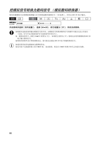 把模拟信号转换为数码信号 （模拟数码转换器）
使用本摄像机可以将模拟视频输入信号转换成数码视频信号 （SD 标准），并经由 HDV/DV 端子输出。



MENU       信号设置            AV DV•••••••• 关
(    30)

开启菜单并选择 [ 信号设置 ]。 选择 [AV DV]，把它设置为 [ 开 ]，然后关闭菜单。

           根据从连接设备所输出模拟信号的不同，由模拟信号转换到数码信号的操作可能会无法正常进行
           （比如：信号中包含版权保护信号或重影等异常信号）    。
           一般情况使用下，请把[AV DV]设置为[关]。 如果把它设置为[开]，您则无法使用摄像机的HDV/DV
           端子输入数码信号。
           视使用的软件及计算机规格而定，您可能无法通过 HDV/DV 端子传输转换的信号。

           建议使用家用电源插座为摄像机供电。
           也可按下无线遥控器上的 AV DV 钮。 按动按钮，将会在 AV   DV 转换开和关之间进行切换。




                              PY
                   C        O

88
 