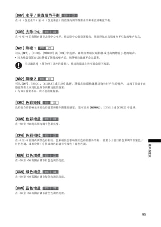 [DHV] 水平 / 垂直细节平衡
在 -9 （仅是水平）至 +9 （仅是垂直）的范围内调节图像水平和垂直清晰度平衡。



[COR] 去除中心
在 -9 至 +9 的范围内调节去除中心电平。将去除中心值设置较高，帮助降低由高锐度电平引起的噪声失真。



[NR1] 降噪 1
可从 [OFF]、[HIGH]、[MIDDLE] 或 [LOW] 中选择，降低因黑暗区域拍摄或过高的增益引起的噪声。
• 因为增益设置而已经降低了图像的噪声后，则降噪功能就不会太显著。

    当已激活时 （除 [OFF] 以外的设置），移动的摄录主体可能会留下拖影。




                             Y
[NR2] 降噪 2
可从 [OFF]、[HIGH]、[MIDDLE] 或 [LOW] 选择，降低在拍摄快速移动物体时产生的噪声。 达到了类似于在
整张图像上应用肤色细节调整功能的效果。




                            P
• 与 NR1 设置不同，将不会出现拖影。




                          O
[CMX] 色彩矩阵
色彩混合将影响基本的色彩设置和整个图像的感觉。 您可以从 [NORMAL]、[CINE1] 或 [CINE2] 中选择。




               C
[CGN] 色彩增益
在 -50 至 +50 的范围内调节色彩亮度。



[CPH] 色彩相位
在 -9 至 +9 范围内调节色彩相位。色彩相位会影响图片色彩的整体平衡。 设置 [-] 值以将色彩调节至紫色 /
红色色调，或者设置 [+] 值以将色彩调节至绿色 / 蓝色色调。
                                                                    用户自定义


[RGN] 红色增益
在 -50 至 +50 范围内调节红色色调的亮度。



[GGN] 绿色增益
在 -50 至 +50 范围内调节绿色色调的亮度。



[BGN] 蓝色增益
在 -50 至 +50 范围内调节蓝色色调的亮度。




                                                               95
 