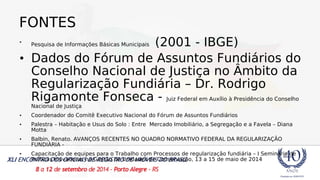 FONTES 
• Pesquisa de Informações Básicas Municipais (2001 - IBGE) 
• Dados do Fórum de Assuntos Fundiários do 
Conselho Nacional de Justiça no Âmbito da 
Regularização Fundiária – Dr. Rodrigo 
Rigamonte Fonseca - Juiz Federal em Auxílio à Presidência do Conselho 
Nacional de Justiça 
• Coordenador do Comitê Executivo Nacional do Fórum de Assuntos Fundiários 
• Palestra – Habitação e Usus do Solo : Entre Mercado Imobiliário, a Segregação e a Favela – Diana 
Motta 
• Balbin, Renato. AVANÇOS RECENTES NO QUADRO NORMATIVO FEDERAL DA REGULARIZAÇÃO 
FUNDIÁRIA - 
• Capacitação de equipes para o Trabalho com Processos de regularização fundiária – I Seminário de 
Práticas Inovadoras na Gestão de Unidades de Conservação, 13 a 15 de maio de 2014 
 