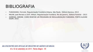 BIBLIOGRAFIA 
• FUKASSAWA, Fernndo. Regularização Fundiária Urbana. São Paulo, Editora Saraiva, 2013 
• NALINI, José Renato e LEVY, Wilson. Regularização Fundiária. Rio de Janeiro,. Editora Forense – 2013 
• SOMENSI, SIMONE. COMO MONTAR UM PROGRAMA DE REGULARIZAÇÃO FUNDIÁRIA. PORTO ALEGRE 
ESDM, 2010 
