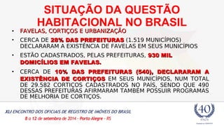 SITUAÇÃO DA QUESTÃO 
HABITACIONAL NO BRASIL 
• FAVELAS, CCOORRTTIIÇÇOOSS EE UURRBBAANNIIZZAAÇÇÃÃOO 
• CERCA DE 2288%% DDAASS PPRREEFFEEIITTUURRAASS (1.519 MUNICÍPIOS) 
DECLARARAM A EXISTÊNCIA DE FAVELAS EM SEUS MUNICÍPIOS 
• ESTÃO CADASTRADOS, PELAS PREFEITURAS, 993300 MMIILL 
DDOOMMIICCÍÍLLIIOOSS EEMM FFAAVVEELLAASS.. 
• CERCA DE 1100%% DDAASS PPRREEFFEEIITTUURRAASS ((554400)), DDEECCLLAARRAARRAAMM AA 
EEXXIISSTTÊÊNNCCIIAA DDEE CCOORRTTIIÇÇOOSS EM SEUS MUNICÍPIOS, NUM TOTAL 
DE 29.582 CORTIÇOS CADASTRADOS NO PAÍS, SENDO QUE 490 
DESSAS PREFEITURAS AFIRMARAM TAMBÉM POSSUIR PROGRAMAS 
DE MELHORIA DE CORTIÇOS. 
 