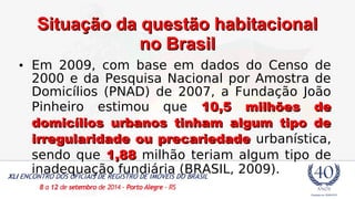 SSiittuuaaççããoo ddaa qquueessttããoo hhaabbiittaacciioonnaall 
nnoo BBrraassiill 
• Em 2009, com base em dados do Censo de 
2000 e da Pesquisa Nacional por Amostra de 
Domicílios (PNAD) de 2007, a Fundação João 
Pinheiro estimou que 1100,55 mmiillhhõõeess ddee 
ddoommiiccíílliiooss uurrbbaannooss ttiinnhhaamm aallgguumm ttiippoo ddee 
iirrrreegguullaarriiddaaddee oouu pprreeccaarriieeddaaddee urbanística, 
sendo que 11,8888 milhão teriam algum tipo de 
inadequação fundiária (BRASIL, 2009). 
 