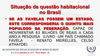 SSiittuuaaççããoo ddaa qquueessttããoo hhaabbiittaacciioonnaall 
nnoo BBrraassiill 
• SE AS FAVELAS FFOOSSSSEEMM UUMM EESSTTAADDOO, 
EESSTTEE CCOORRRREESSPPOONNDDEERRIIAA OO QQUUIINNTTOO MMAAIISS 
PPOOPPUULLOOSSOO DDAA FFEEDDEERRAAÇÇÃÃOO, CAPAZ DE 
MOVIMENTAR 63 BILHÕES DE REAIS A CADA 
ANO.A PESQUISA (LIVRO -UM PAÍS CHAMADO 
FAVELA - RENATO MEIRELLES, CELSO 
ATHAYDE) 
 