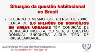 SSiittuuaaççããoo ddaa qquueessttããoo hhaabbiittaacciioonnaall 
nnoo BBrraassiill 
• SEGUNDO O MESMO IBGE (CENSO DE 2000), 
CERCA DE 2,6 MMIILLHHÕÕEESS DDEE DDOOMMIICCÍÍLLIIOOSS 
EEMM ÁÁRREEAASS UURRBBAANNAASS TÊM CONDIÇÃO DE 
OCUPAÇÃO INCERTA, OU SEJA, A QUESTÃO 
DOMINIAL ENCONTRA ALGUM TIPO DE 
IRREGULARIDADE.. 
 