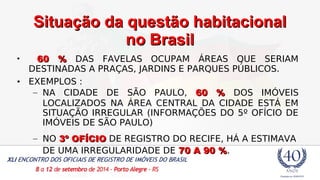 SSiittuuaaççããoo ddaa qquueessttããoo hhaabbiittaacciioonnaall 
nnoo BBrraassiill 
• 6600 %% DAS FAVELAS OCUPAM ÁREAS QUE SERIAM 
DESTINADAS A PRAÇAS, JARDINS E PARQUES PÚBLICOS. 
• EXEMPLOS : 
– NA CIDADE DE SÃO PAULO, 6600 %% DOS IMÓVEIS 
LOCALIZADOS NA ÁREA CENTRAL DA CIDADE ESTÁ EM 
SITUAÇÃO IRREGULAR (INFORMAÇÕES DO 5º OFÍCIO DE 
IMÓVEIS DE SÃO PAULO) 
– NO 33º OOFFÍÍCCIIOO DE REGISTRO DO RECIFE, HÁ A ESTIMAVA 
DE UMA IRREGULARIDADE DE 7700 AA 9900 %%. 
 