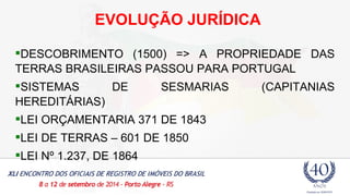 EVOLUÇÃO JURÍDICA 
DESCOBRIMENTO (1500) => A PROPRIEDADE DAS 
TERRAS BRASILEIRAS PASSOU PARA PORTUGAL 
SISTEMAS DE SESMARIAS (CAPITANIAS 
HEREDITÁRIAS) 
LEI ORÇAMENTARIA 371 DE 1843 
LEI DE TERRAS – 601 DE 1850 
LEI Nº 1.237, DE 1864 
 