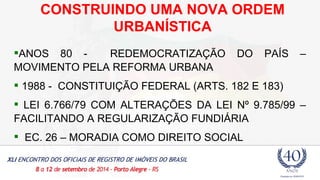 CONSTRUINDO UMA NOVA ORDEM 
URBANÍSTICA 
ANOS 80 - REDEMOCRATIZAÇÃO DO PAÍS – 
MOVIMENTO PELA REFORMA URBANA 
 1988 - CONSTITUIÇÃO FEDERAL (ARTS. 182 E 183) 
 LEI 6.766/79 COM ALTERAÇÕES DA LEI Nº 9.785/99 – 
FACILITANDO A REGULARIZAÇÃO FUNDIÁRIA 
 EC. 26 – MORADIA COMO DIREITO SOCIAL 
 