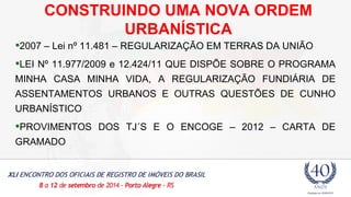 CONSTRUINDO UMA NOVA ORDEM 
URBANÍSTICA 
2007 – Lei nº 11.481 – REGULARIZAÇÃO EM TERRAS DA UNIÃO 
LEI Nº 11.977/2009 e 12.424/11 QUE DISPÕE SOBRE O PROGRAMA 
MINHA CASA MINHA VIDA, A REGULARIZAÇÃO FUNDIÁRIA DE 
ASSENTAMENTOS URBANOS E OUTRAS QUESTÕES DE CUNHO 
URBANÍSTICO 
PROVIMENTOS DOS TJ´S E O ENCOGE – 2012 – CARTA DE 
GRAMADO 
 