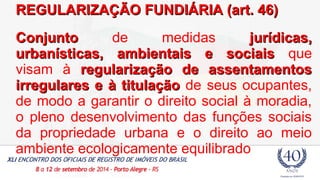 F REGULARIZAÇÃO FUUNNDDIIÁÁRRIIAA ((aarrtt.. 4466)) 
CCoonnjjuunnttoo de medidas jjuurrííddiiccaass,, 
uurrbbaannííssttiiccaass,, aammbbiieennttaaiiss ee ssoocciiaaiiss que 
visam à rreegguullaarriizzaaççããoo ddee aasssseennttaammeennttooss 
iirrrreegguullaarreess ee àà ttiittuullaaççããoo de seus ocupantes, 
de modo a garantir o direito social à moradia, 
o pleno desenvolvimento das funções sociais 
da propriedade urbana e o direito ao meio 
ambiente ecologicamente equilibrado 
 