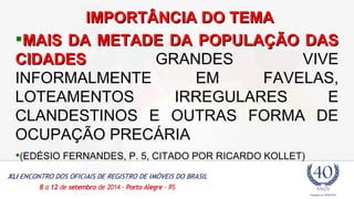 IIMMPPOORRTTÂÂNNCCIIAA DDOO TTEEMMAA 
MAIS DDAA MMEETTAADDEE DDAA PPOOPPUULLAAÇÇÃÃOO DDAASS 
CCIIDDAADDEESS GRANDES VIVE 
INFORMALMENTE EM FAVELAS, 
LOTEAMENTOS IRREGULARES E 
CLANDESTINOS E OUTRAS FORMA DE 
OCUPAÇÃO PRECÁRIA 
(EDÉSIO FERNANDES, P. 5, CITADO POR RICARDO KOLLET) 
 