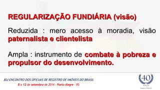 RREEGGUULLAARRIIZZAAÇÇÃÃOO FFUUNNDDIIÁÁRRIIAA ((vviissããoo)) 
Reduzida : mero acesso à moradia, visão 
ppaatteerrnnaalliissttaa ee cclliieenntteelliissttaa 
Ampla : instrumento de ccoommbbaattee àà ppoobbrreezzaa ee 
pprrooppuullssoorr ddoo ddeesseennvvoollvviimmeennttoo.. 
 