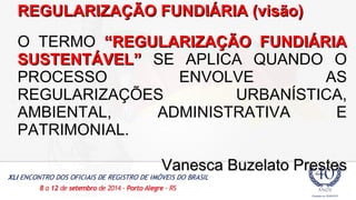 RREEGGUULLAARRIIZZAAÇÇÃÃOO FFUUNNDDIIÁÁRRIIAA ((vviissããoo)) 
O TERMO ““RREEGGUULLAARRIIZZAAÇÇÃÃOO FFUUNNDDIIÁÁRRIIAA 
SSUUSSTTEENNTTÁÁVVEELL”” SE APLICA QUANDO O 
PROCESSO ENVOLVE AS 
REGULARIZAÇÕES URBANÍSTICA, 
AMBIENTAL, ADMINISTRATIVA E 
PATRIMONIAL. 
VVaanneessccaa BBuuzzeellaattoo PPrreesstteess 
 