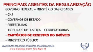 PPRRIINNCCIIPPAAIISS AAGGEENNTTEESS DDAA RREEGGUULLAARRIIZZAAÇÇÃÃOO 
GOVERNO FEDERAL – MINSTÉRIO DAS CIDADES 
- CNJ 
- GOVERNOS DE ESTADO 
- PREFEITURAS 
- TRIBUNAIS DE JUSTIÇA – CORREGEDORIAS 
- CARTÓRIOS DDEE RREEGGIISSTTRROO DDOO IIMMÓÓVVEEIISS 
- MINISTÉRIO PÚBLICO 
 