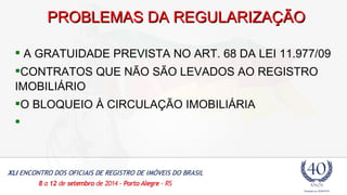 PPRROOBBLLEEMMAASS DDAA RREEGGUULLAARRIIZZAAÇÇÃÃOO 
 A GRATUIDADE PREVISTA NO ART. 68 DA LEI 11.977/09 
CONTRATOS QUE NÃO SÃO LEVADOS AO REGISTRO 
IMOBILIÁRIO 
O BLOQUEIO À CIRCULAÇÃO IMOBILIÁRIA 
 
 