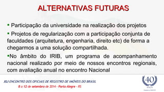 AALLTTEERRNNAATTIIVVAASS FFUUTTUURRAASS 
 Participação da universidade na realização dos projetos 
 Projetos de regularização com a participação conjunta de 
faculdades (arquitetura, engenharia, direito etc) de forma a 
chegarmos a uma solução compartilhada. 
No âmbito do IRIB, um programa de acompanhamento 
nacional realizado por meio de nossos encontros regionais, 
com avaliação anual no encontro Nacional 
 