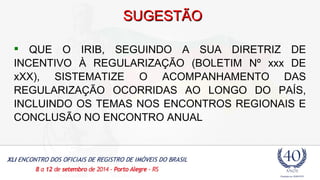 SSUUGGEESSTTÃÃOO 
 QUE O IRIB, SEGUINDO A SUA DIRETRIZ DE 
INCENTIVO À REGULARIZAÇÃO (BOLETIM Nº xxx DE 
xXX), SISTEMATIZE O ACOMPANHAMENTO DAS 
REGULARIZAÇÃO OCORRIDAS AO LONGO DO PAÍS, 
INCLUINDO OS TEMAS NOS ENCONTROS REGIONAIS E 
CONCLUSÃO NO ENCONTRO ANUAL 
 