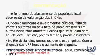 GENTRIFICAÇÃO 
- É o fenômeno do afastamento da população local 
decorrente da valorização dos imóvies 
- Origem : melhorias e investimentos públicos, falta de 
imóveis ou terras ou pela falta de preço acessíveis em 
outros locais mais atraente. Grupos que se mudam para 
aquele local : artistas, jovens famílias, jovens estudantes. 
- No Rio de Janeiro, formas os jovens estrangeiros. Com a 
chegada das UPP houve o aumento de aluguéis. 
- Pagamento pelos serviços de energia, água, comunicação 
e IPTU 
 