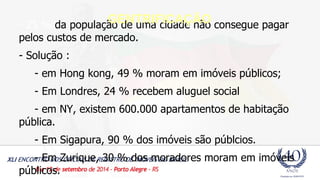 - 25 % da população de uma cidade não consegue pagar 
pelos custos de mercado. 
- Solução : 
- em Hong kong, 49 % moram em imóveis públicos; 
- Em Londres, 24 % recebem aluguel social 
- em NY, existem 600.000 apartamentos de habitação 
pública. 
- Em Sigapura, 90 % dos imóveis são públcios. 
- Em Zurique, 30 % dos moradores moram em imóveis 
públicos. 
GENTRIFICAÇÃO 
 
