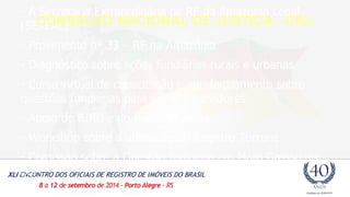 - A Secretaria Extraordinária de RF da Amazônia Legal 
(SERFAL) 
CONSELHO NACIONAL DE JUSTIÇA - CNJ 
- Provimento nº 33 – RF na Amazônia 
- Diagnóstico sobre ações fundiárias rurais e urbanas 
- Curso virtual de capacitação e aperfeiçoamento sobre 
questões fundiárias para juízes e servidores 
- Apoio do BIRD e do Banco Mundial 
- Workshop sobre a utilização do Registro Torrens 
- Comissão sobre a Questão Indígena em Mato Grosso do 
Sul 
 