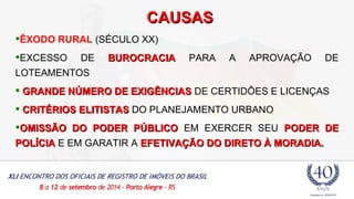 CCAAUUSSAASS 
ÊXODO RURAL (SÉCULO XX) 
EXCESSO DE BBUURROOCCRRAACCIIAA PARA A APROVAÇÃO DE 
LOTEAMENTOS 
 GGRRAANNDDEE NNÚÚMMEERROO DDEE EEXXIIGGÊÊNNCCIIAASS DE CERTIDÕES E LICENÇAS 
 CCRRIITTÉÉRRIIOOSS EELLIITTIISSTTAASS DO PLANEJAMENTO URBANO 
OOMMIISSSSÃÃOO DDOO PPOODDEERR PPÚÚBBLLIICCOO EM EXERCER SEU PPOODDEERR DDEE 
PPOOLLÍÍCCIIAA E EM GARATIR A EEFFEETTIIVVAAÇÇÃÃOO DDOO DDIIRREETTOO ÀÀ MMOORRAADDIIAA.. 
 
