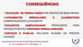 CCOONNSSEEQQUUÊÊNNCCIIAASS 
 OCUPAÇÃO DDEE TTEERRRRAASS VVAAZZIIAASS POR GRUPOS DE BAIXA RENDA 
LLOOTTEEAAMMEENNTTOOSS IIRRRREEGGUULLAARREESS EE CCLLAANNDDEESSTTIINNOOSS 
COMERCIALIZADOS ILEGALMENTE 
CCOONNJJUUNNTTOOSS HHAABBIITTAACCIIOOAANNAAIISS PRODUZIDOS PARA 
HIPOSSUFICIENTES CCOONNTTEENNDDOO IIRRRREEGGUULLAARRIIDDAADDEESS 
CCOORRTTIIÇÇOOSS EE FFAAVVEELLAASS, INCLUSIVE INVASÃO DE PRÉDIOS 
OCIOSOS 
 