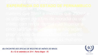 cartórios e outras instituições; 
- beneficiários : possuidores de lotes 
maiores que 18m² e menores que 250m² e 
os utilizarem para fins de moradia ou uso 
misto, com renda mensal não superior a 
cinco salários-mínimos e que não sejam 
proprietárias de outro imóvel urbano ou 
rural. Prioritariamente para as mulheres. 
EXPERIÊNCIA DO ESTADO DE PERNAMBUCO 
 