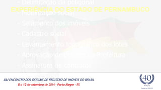 - Delimitação da poligonal 
- Mobilização social 
- Selamento dos imóveis 
- Cadastro social 
- Levantamento topográfico dos lotes 
- Aprovação de projeto na Prefeitura 
- Assinatura de contratos 
- Registro em cartório 
EXPERIÊNCIA DO ESTADO DE PERNAMBUCO 
 