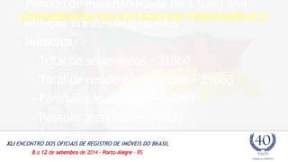 - Período de inalienabilidade de 1 (um) ano 
- Atuação em 20 comunidades 
- Números 
- Total de selamentos - 31360 
- Total de residências seladas – 19865 
- Famílias cadastradas – 14344 
- Pessoas atendidas – 79000 
- Área trabalhada – 361,71 ha 
EXPERIÊNCIA DO ESTADO DE PERNAMBUCO 
 