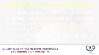 EXPERIÊNCIA DO ESTADO DE PERNAMBUCO 
- Legitimar a posse de moradias de diversos 
conjuntos habitacionais emitindo escrituras 
definitivas de propriedade dos imóveis 
comercializados 
- Áreas ocupadas por famílias de baixa 
renda emitindo títulos de posse. 
 
