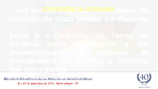 EXPERIÊNCIA RORAIMA 
- Juiz federal autoriza continuidade de 
titulação de cinco glebas, em Roraima 
Incra e o Instituto de Terras de 
Roraima estão autorizados a dar 
prosseguimento ao processo de 
transferência do domínio e titulação 
das cinco glebas 
Na ação, o MPF observou que os termos de transferência não apresentavam a exclusão das áreas 
remanescentes da União e expediu recomendação para que o Incra se abstivesse de expedir título de 
doação de terras públicas a Roraima, sem que as áreas excluídas estivessem devidamente 
georreferenciadas. 
 