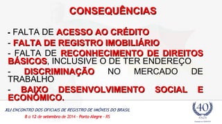 CCOONNSSEEQQUUÊÊNNCCIIAASS 
- FALTA DE AACCEESSSSOO AAOO CCRRÉÉDDIITTOO 
- FFAALLTTAA DDEE RREEGGIISSTTRROO IIMMOOBBIILLIIÁÁRRIIOO 
- FALTA DE RREECCOONNHHEECCIIMMEENNTTOO DDEE DDIIRREEIITTOOSS 
BBÁÁSSIICCOOSS, INCLUSIVE O DE TER ENDEREÇO 
- DDIISSCCRRIIMMIINNAAÇÇÃÃOO NO MERCADO DE 
TRABALHO 
- BBAAIIXXOO DDEESSEENNVVOOLLVVIIMMEENNTTOO SSOOCCIIAALL EE 
EECCOONNÔÔMMIICCOO.. 
 
